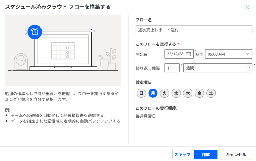 Power Automate の「スケジュール済みクラウド フローを構築する」ダイアログ画面のスクリーンショット。

左側パネル：ノートパソコンと時計のイラスト。説明文として「追加の作業なしで何が重要かを把握し、フローを実行するタイミングと頻度を自分で選択します。」とあり、例としてチームへの通知やデータの定期バックアップが挙げられています。

右側パネル（設定項目）：

フロー名：「週次売上レポート送付」と入力されています。

開始日と時間：25/12/28、09:00 AM に設定されています。

繰り返し間隔：「1週間」ごとに設定されています。

設定曜日：月曜日が選択されており、画面下部に「このフローの実行頻度：毎週月曜日」と表示されています。

下部ボタン：「スキップ」「作成」「キャンセル」のボタンがあり、「作成」が青く強調されています。