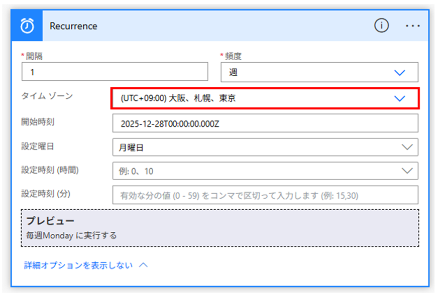 Power Automate のフローデザイナーにおける「Recurrence (繰り返し)」トリガーの編集画面のスクリーンショット。

設定項目:

間隔: 「1」

頻度: 「週」

タイム ゾーン: 「(UTC+09:00) 大阪、札幌、東京」が選択されており、赤い枠線で強調されています。

開始時刻: 「2025-12-28T00:00:00.000Z」

設定曜日: 「月曜日」

プレビュー: 画面下部の点線枠内に「毎週Monday に実行する」という実行スケジュールの要約が表示されています。

その他: 「詳細オプションを表示しない」というリンクが最下部にあり、すべての詳細設定項目が展開されている状態です。