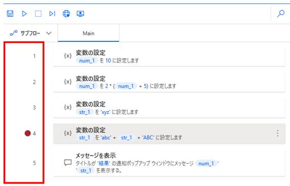 Power Automate Desktopのメインフロー画面で、**ブレークポイント（一時停止ポイント）**の設定方法を説明しています。

強調箇所: 画面左端の行番号が表示されているエリアが赤い枠で囲まれています。

詳細: 4行目の行番号の左隣に**赤い円形のアイコン（ブレークポイント）**が付いています。

意図: フローを実行した際、この赤い印があるステップで処理を一時停止させ、その時点での変数の値などを詳しく確認（デバッグ）できる機能を示しています。