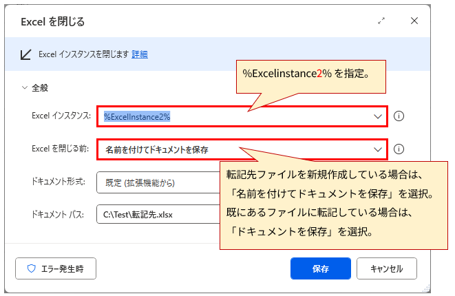 「Excelを閉じる」というタイトルのダイアログボックスのスクリーンショット。以下の設定項目が含まれる。

全般

Excel インスタンス: %ExcelInstance2% と表示されており、赤枠で囲まれている。

Excelを閉じる前: 「名前を付けてドキュメントを保存」が選択されており、赤枠で囲まれている。

ドキュメント形式: 「既定（拡張機能から）」が選択されている。

ドキュメント パス: 「C:\Test\転記先.xlsx」が入力されている。

画像には、以下の赤色の注釈と矢印が含まれている。

Excel インスタンスの入力欄を指す矢印と「%ExcelInstance2%を指定。」というテキスト。

「Excelを閉じる前」のドロップダウンメニューを指す矢印と、「転記先ファイルを新規作成している場合は、「名前を付けてドキュメントを保存」を選択。既にあるファイルに転記している場合は、「ドキュメントを保存」を選択。」というテキスト。