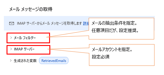 Microsoft Power Automate Desktop の「メール メッセージの取得」アクションの設定画面において、主要な 2 つのセクションを解説している図解画像です。
画像の詳細説明
アクションの各項目が赤枠と吹き出しで以下のように説明されています。
メール フィルター(赤枠): 吹き出しで「メールの抽出条件を指定。任意項目だが、設定推奨。」と解説されています。受信日時、件名、送信者などの条件で取得するメールを絞り込む際に使用します。
IMAP サーバー(赤枠): 吹き出しで「メールアカウントを指定。設定必須」と解説されています。メールを受信するためのサーバー名、ポート番号、認証情報(ユーザー名・パスワード)を入力する重要なセクションです。
生成された変数: 取得したメールが RetrievedEmails という変数にリスト形式で格納されることが示されています。