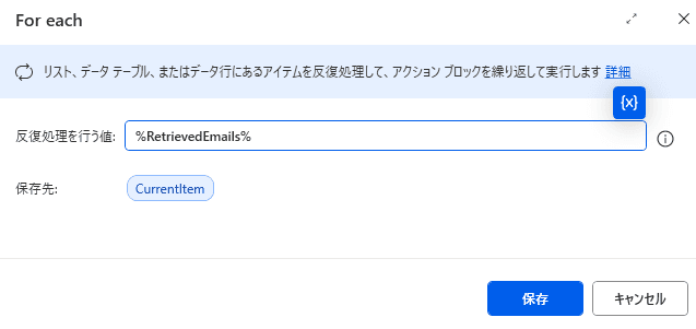 Microsoft Power Automate Desktop の「For each」アクションの設定画面のスクリーンショットです。
このアクションは、リストやテーブルに含まれる複数のデータを 1 つずつ取り出して、同じ処理を繰り返し実行するために使用されます。
画像の詳細説明
反復処理を行う値: %RetrievedEmails% が指定されています。これは、前のステップで取得した「メールのリスト(複数のメールの集合体)」を対象にループを回すことを意味します。
保存先: CurrentItem という変数が指定されています。ループが回るたびに、リストの中から「現在処理している 1 通のメール」がこの変数に格納されます。
例えば、1 回目のループでは 1 通目のメールが CurrentItem に入り、2 回目では 2 通目のメールに中身が入れ替わります。
